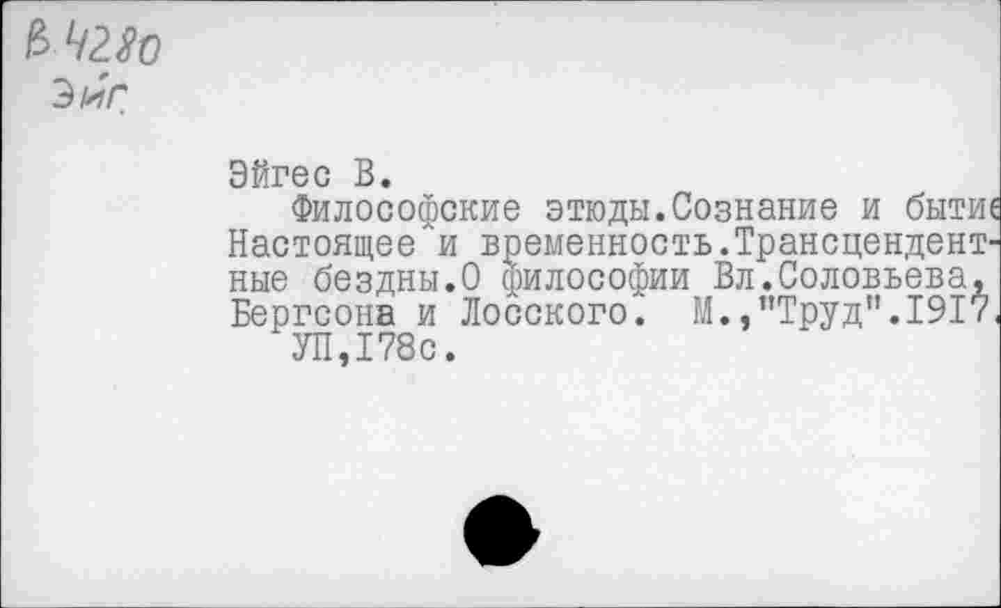 ﻿Зиг
Эйгес В.
Философские этюды.Сознание и бытие Настоящее и временность.Трансцендентные бездны.О философии Вл.Соловьева, Бергсона и Лосского. М.,’’Труд". 1917,
УП,178с.